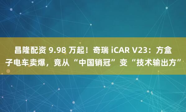昌隆配资 9.98 万起！奇瑞 iCAR V23：方盒子电车卖爆，竟从 “中国销冠” 变 “技术输出方”