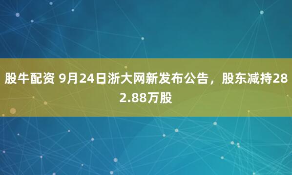 股牛配资 9月24日浙大网新发布公告，股东减持282.88万股