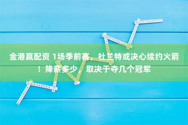 金港赢配资 1场季前赛，杜兰特或决心续约火箭！降薪多少，取决于夺几个冠军
