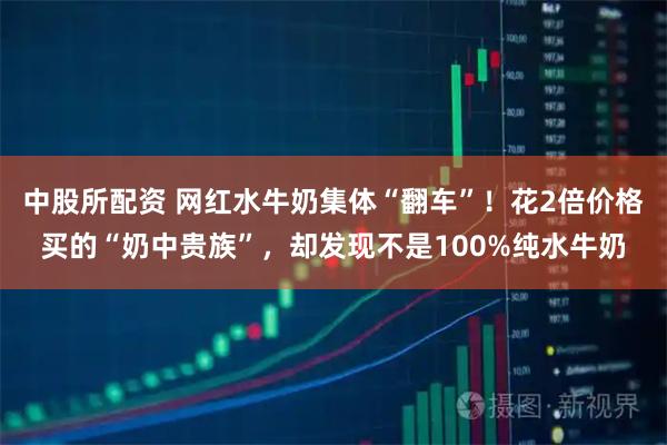 中股所配资 网红水牛奶集体“翻车”！花2倍价格买的“奶中贵族”，却发现不是100%纯水牛奶