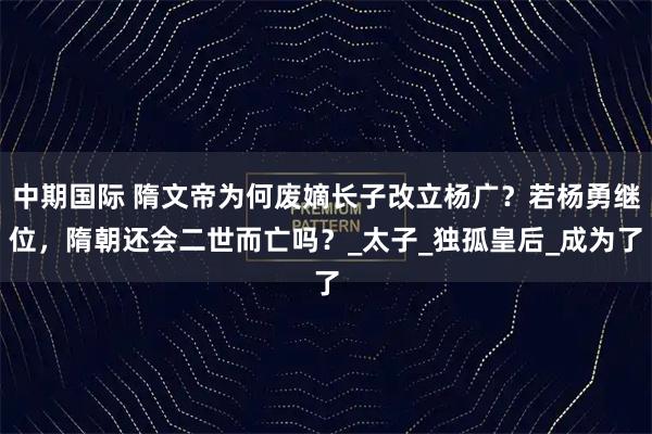 中期国际 隋文帝为何废嫡长子改立杨广？若杨勇继位，隋朝还会二世而亡吗？_太子_独孤皇后_成为了