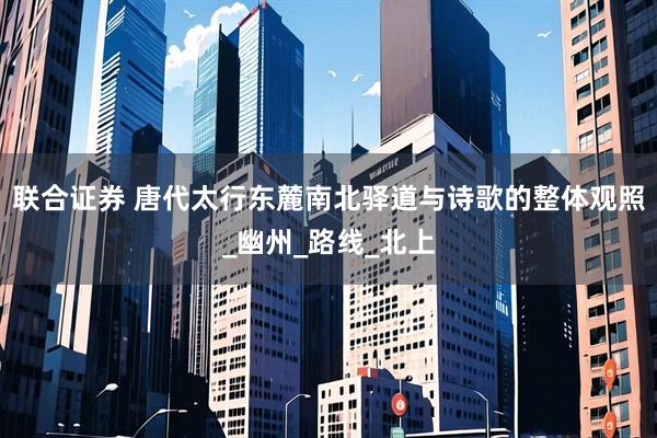 联合证券 唐代太行东麓南北驿道与诗歌的整体观照_幽州_路线_北上