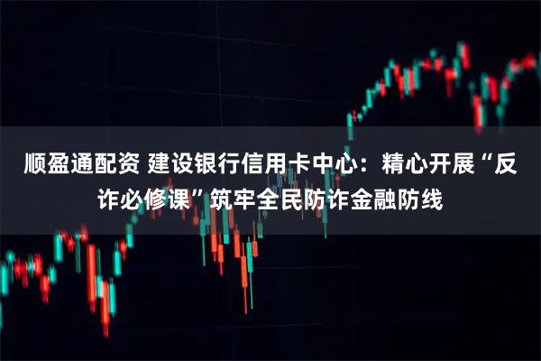 顺盈通配资 建设银行信用卡中心：精心开展“反诈必修课”筑牢全民防诈金融防线