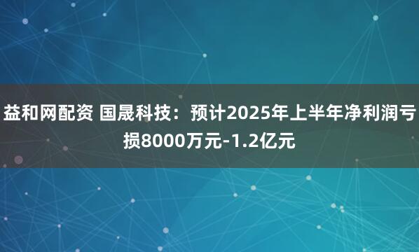益和网配资 国晟科技：预计2025年上半年净利润亏损8000万元-1.2亿元