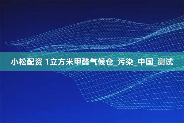 小松配资 1立方米甲醛气候仓_污染_中国_测试