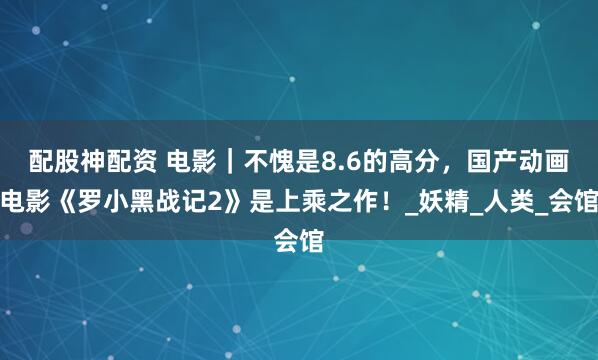 配股神配资 电影｜不愧是8.6的高分，国产动画电影《罗小黑战记2》是上乘之作！_妖精_人类_会馆