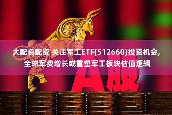 大配资配资 关注军工ETF(512660)投资机会, 全球军费增长或重塑军工板块估值逻辑