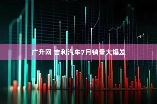 广升网 吉利汽车7月销量大爆发