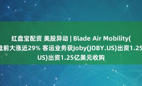 红盘宝配资 美股异动 | Blade Air Mobility(BLDE.US)盘前大涨近29% 客运业务获Joby(JOBY.US)出资1.25亿美元收购