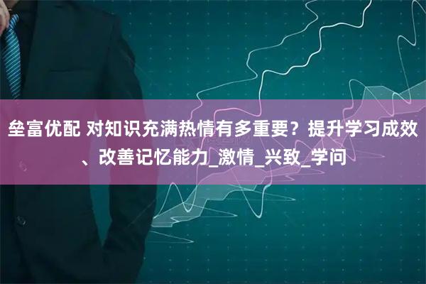 垒富优配 对知识充满热情有多重要？提升学习成效、改善记忆能力_激情_兴致_学问