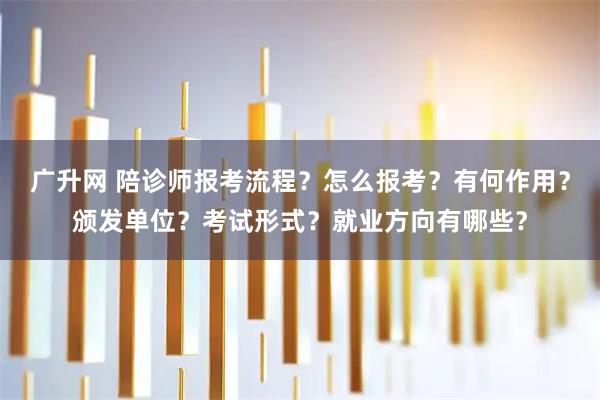 广升网 陪诊师报考流程？怎么报考？有何作用？颁发单位？考试形式？就业方向有哪些？