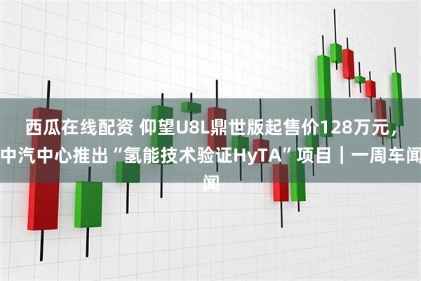 西瓜在线配资 仰望U8L鼎世版起售价128万元，中汽中心推出“氢能技术验证HyTA”项目｜一周车闻