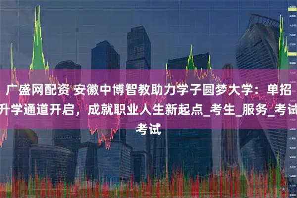 广盛网配资 安徽中博智教助力学子圆梦大学：单招升学通道开启，成就职业人生新起点_考生_服务_考试
