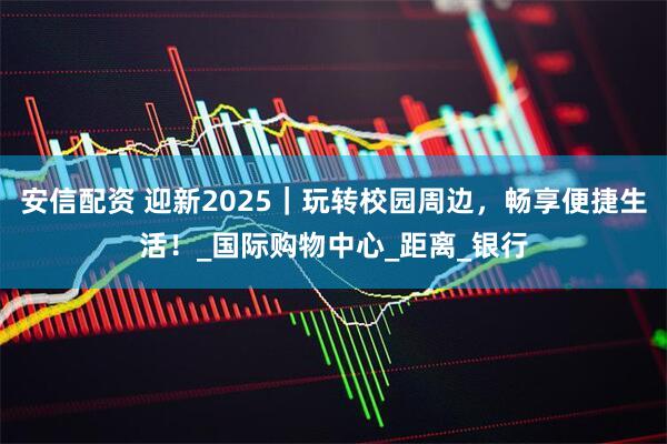 安信配资 迎新2025｜玩转校园周边，畅享便捷生活！_国际购物中心_距离_银行