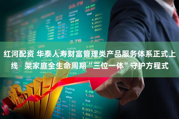 红河配资 华泰人寿财富管理类产品服务体系正式上线   架家庭全生命周期“三位一体”守护方程式