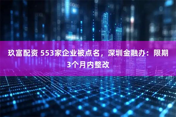 玖富配资 553家企业被点名，深圳金融办：限期3个月内整改