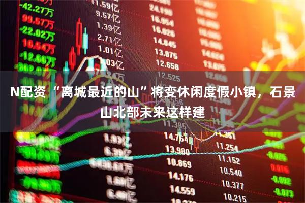 N配资 “离城最近的山”将变休闲度假小镇，石景山北部未来这样建