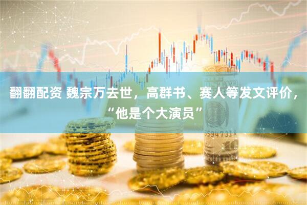 翻翻配资 魏宗万去世，高群书、赛人等发文评价，“他是个大演员”