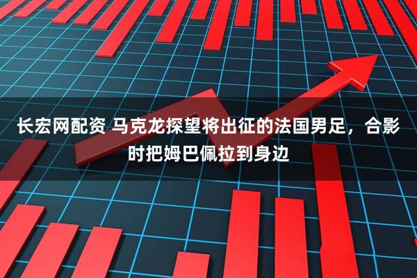 长宏网配资 马克龙探望将出征的法国男足，合影时把姆巴佩拉到身边
